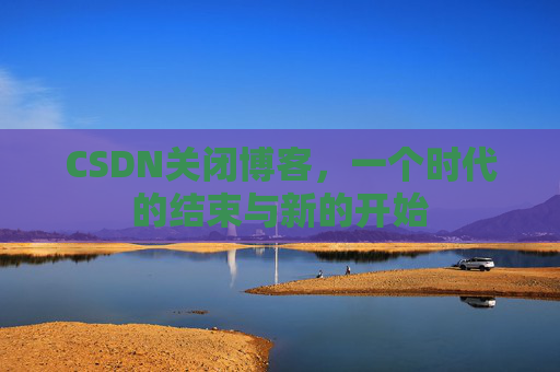 CSDN关闭博客，一个时代的结束与新的开始